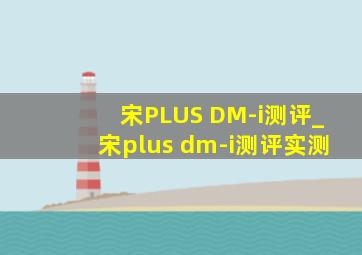 宋PLUS DM-i测评_宋plus dm-i测评实测